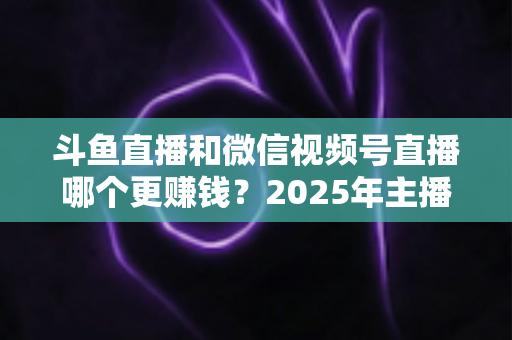 斗鱼直播和微信视频号直播哪个更赚钱？2025年主播收入全面对比分析与平台选择指南