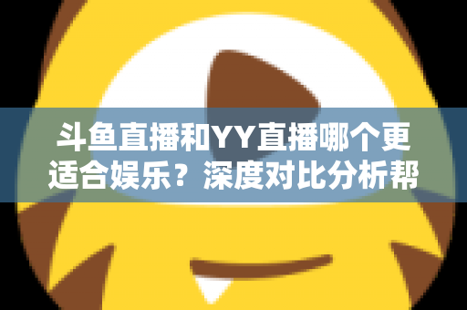 斗鱼直播和YY直播哪个更适合娱乐？深度对比分析帮你找到最佳娱乐直播平台