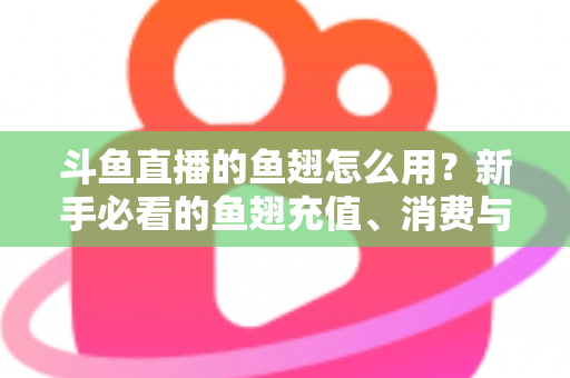斗鱼直播的鱼翅怎么用？新手必看的鱼翅充值、消费与使用全攻略
