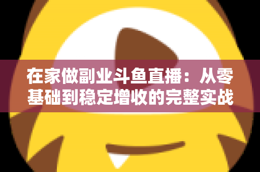 在家做副业斗鱼直播：从零基础到稳定增收的完整实战指南