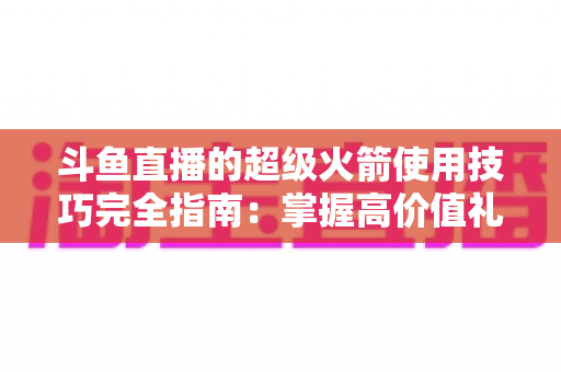 斗鱼直播的超级火箭使用技巧完全指南：掌握高价值礼物的正确打开方式，助你高效追星、主播快速冲榜