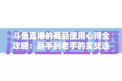斗鱼直播的商品使用心得全攻略：新手到老手的实战选购经验分享