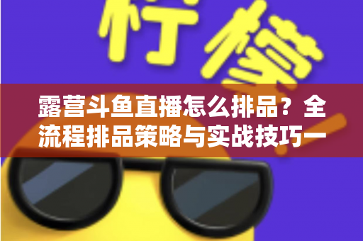 露营斗鱼直播怎么排品?全流程排品策略与实战技巧一文学透 露营斗鱼直播怎么排品?全流程排品策略与实战技巧一文学透