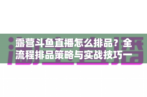 露营斗鱼直播怎么排品?全流程排品策略与实战技巧一文学透 露营斗鱼直播怎么排品?全流程排品策略与实战技巧一文学透