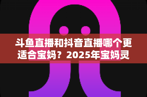 斗鱼直播和抖音直播哪个更适合宝妈？2025年宝妈灵活就业直播平台深度评测指南