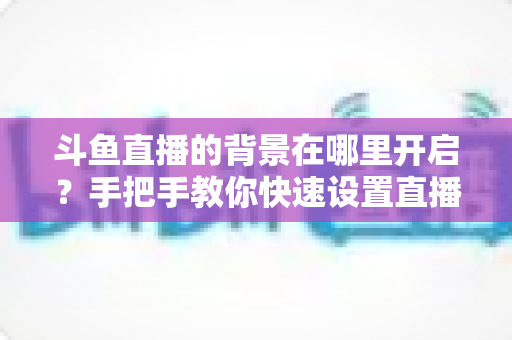 斗鱼直播的背景在哪里开启?手把手教你快速设置直播间与个人主页背景的完整攻略 斗鱼直播的背景在哪里开启?手把手教你快速设置直播间与个人主页背景的完整攻略