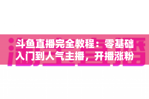 斗鱼直播完全教程：零基础入门到人气主播，开播涨粉与变现一站式实战指南