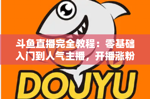 斗鱼直播完全教程：零基础入门到人气主播，开播涨粉与变现一站式实战指南