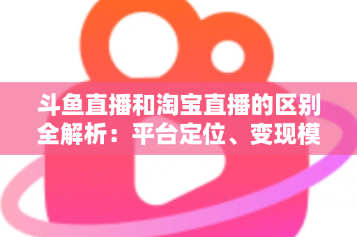 斗鱼直播和淘宝直播的区别全解析：平台定位、变现模式与用户生态深度对比指南