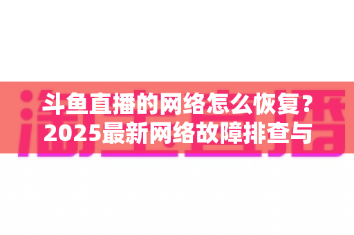 斗鱼直播的网络怎么恢复？2025最新网络故障排查与恢复全攻略