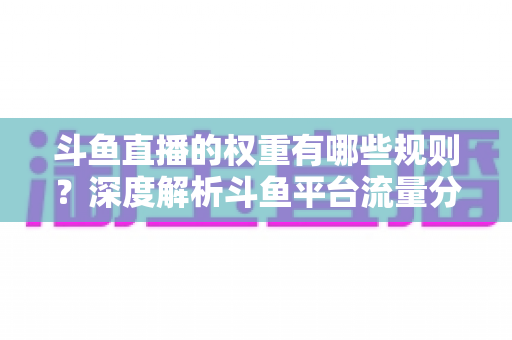斗鱼直播的权重有哪些规则？深度解析斗鱼平台流量分配机制与权重提升实战指南