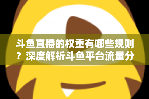 斗鱼直播的权重有哪些规则？深度解析斗鱼平台流量分配机制与权重提升实战指南