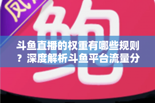 斗鱼直播的权重有哪些规则？深度解析斗鱼平台流量分配机制与权重提升实战指南