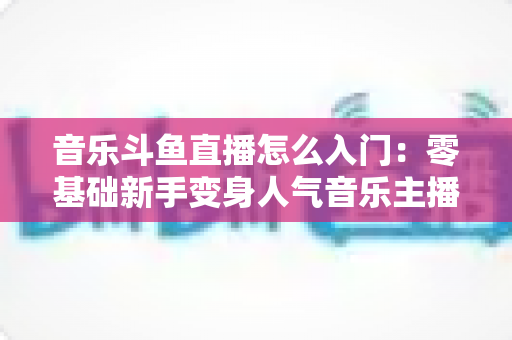 音乐斗鱼直播怎么入门:零基础新手变身人气音乐主播的完整实战攻略 音乐斗鱼直播怎么入门:零基础新手变身人气音乐主播的完整实战攻略