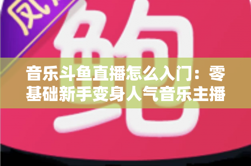 音乐斗鱼直播怎么入门：零基础新手变身人气音乐主播的完整实战攻略