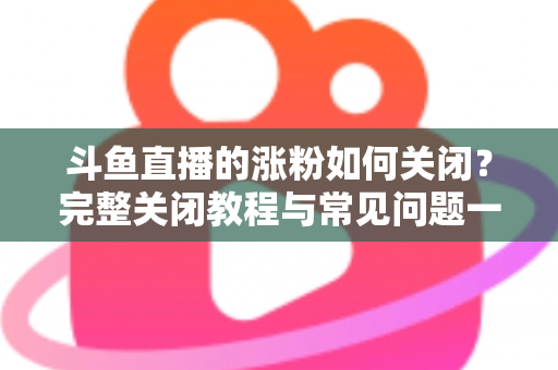 斗鱼直播的涨粉如何关闭？完整关闭教程与常见问题一网打尽