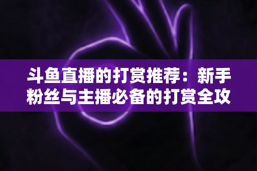 斗鱼直播的打赏推荐：新手粉丝与主播必备的打赏全攻略