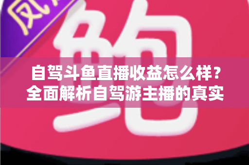 自驾斗鱼直播收益怎么样？全面解析自驾游主播的真实收入水平与变现攻略