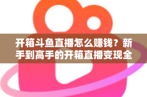 开箱斗鱼直播怎么赚钱?新手到高手的开箱直播变现全攻略 开箱斗鱼直播怎么赚钱?新手到高手的开箱直播变现全攻略