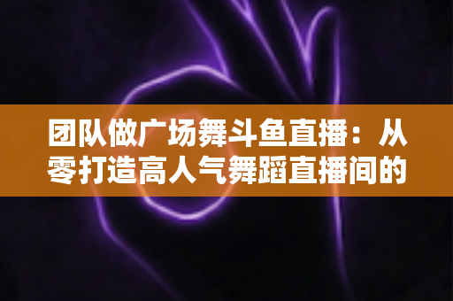 团队做广场舞斗鱼直播:从零打造高人气舞蹈直播间的完整指南 团队做广场舞斗鱼直播:从零打造高人气舞蹈直播间的完整指南