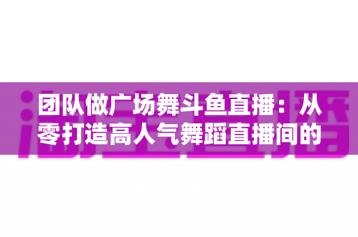团队做广场舞斗鱼直播：从零打造高人气舞蹈直播间的完整指南