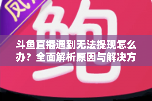 斗鱼直播遇到无法提现怎么办？全面解析原因与解决方案，助您顺利拿到直播收益