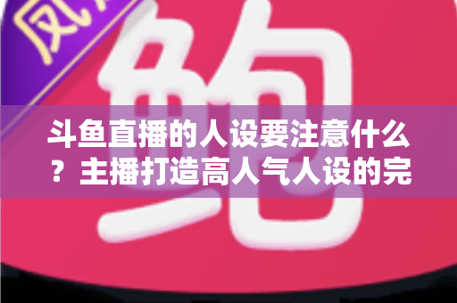 斗鱼直播的人设要注意什么？主播打造高人气人设的完整指南与避坑攻略