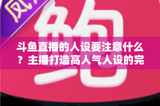 斗鱼直播的人设要注意什么？主播打造高人气人设的完整指南与避坑攻略