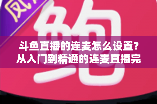 斗鱼直播的连麦怎么设置?从入门到精通的连麦直播完整教程指南 斗鱼直播的连麦怎么设置?从入门到精通的连麦直播完整教程指南