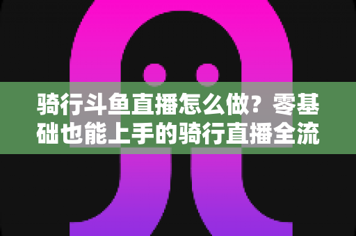 骑行斗鱼直播怎么做？零基础也能上手的骑行直播全流程指南
