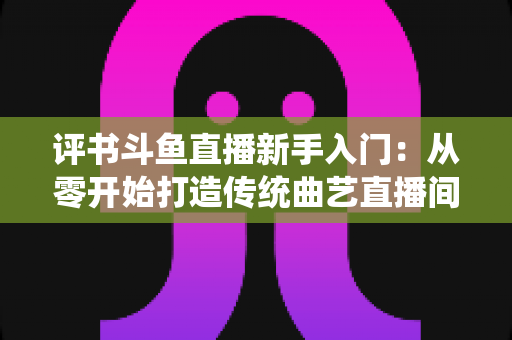 评书斗鱼直播新手入门：从零开始打造传统曲艺直播间的完整指南