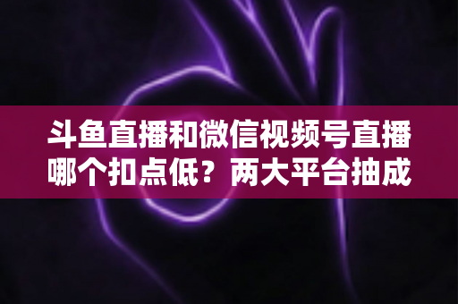 斗鱼直播和微信视频号直播哪个扣点低?两大平台抽成规则与收益深度对比 斗鱼直播和微信视频号直播哪个扣点低?两大平台抽成规则与收益深度对比