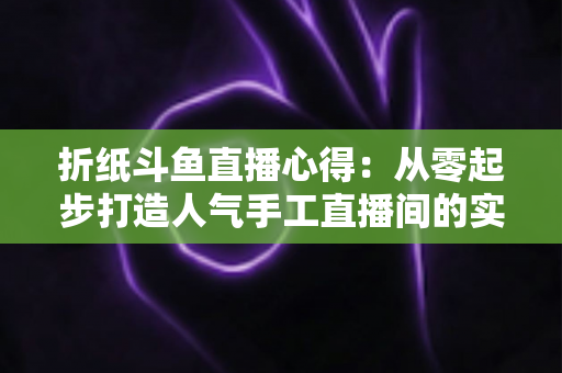 折纸斗鱼直播心得:从零起步打造人气手工直播间的实战指南 折纸斗鱼直播心得:从零起步打造人气手工直播间的实战指南