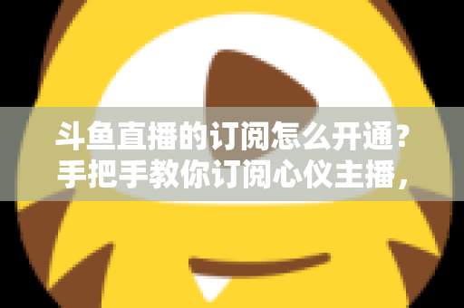 斗鱼直播的订阅怎么开通?手把手教你订阅心仪主播,解锁专属权益全攻略 斗鱼直播的订阅怎么开通?手把手教你订阅心仪主播,解锁专属权益全攻略