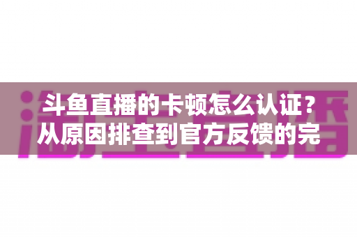 斗鱼直播的卡顿怎么认证？从原因排查到官方反馈的完整实用指南