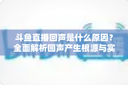 斗鱼直播回声是什么原因？全面解析回声产生根源与实用解决方案
