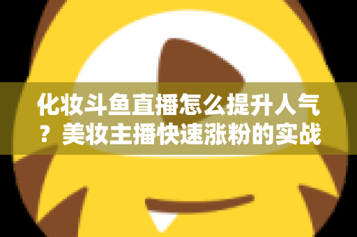 化妆斗鱼直播怎么提升人气？美妆主播快速涨粉的实战指南全解析