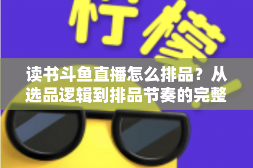 读书斗鱼直播怎么排品？从选品逻辑到排品节奏的完整实战指南