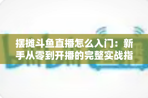 摆摊斗鱼直播怎么入门：新手从零到开播的完整实战指南，教你边摆摊边赚钱