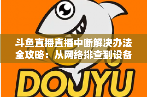 斗鱼直播直播中断解决办法全攻略：从网络排查到设备优化，一篇搞定所有卡顿与掉线难题