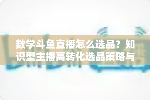 数学斗鱼直播怎么选品？知识型主播高转化选品策略与实操指南全解析