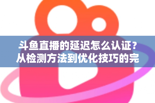 斗鱼直播的延迟怎么认证?从检测方法到优化技巧的完整指南 斗鱼直播的延迟怎么认证?从检测方法到优化技巧的完整指南