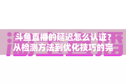 斗鱼直播的延迟怎么认证？从检测方法到优化技巧的完整指南