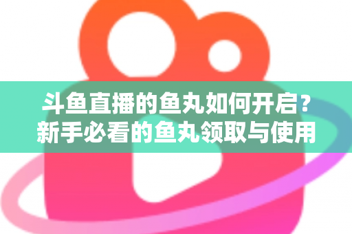 斗鱼直播的鱼丸如何开启?新手必看的鱼丸领取与使用全攻略 斗鱼直播的鱼丸如何开启?新手必看的鱼丸领取与使用全攻略