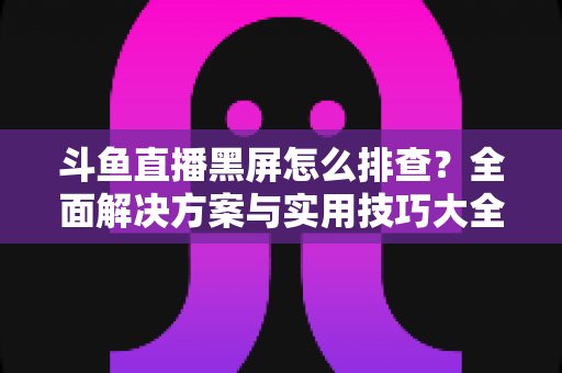 斗鱼直播黑屏怎么排查？全面解决方案与实用技巧大全助你快速恢复观看体验