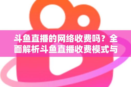 斗鱼直播的网络收费吗？全面解析斗鱼直播收费模式与流量费用疑问