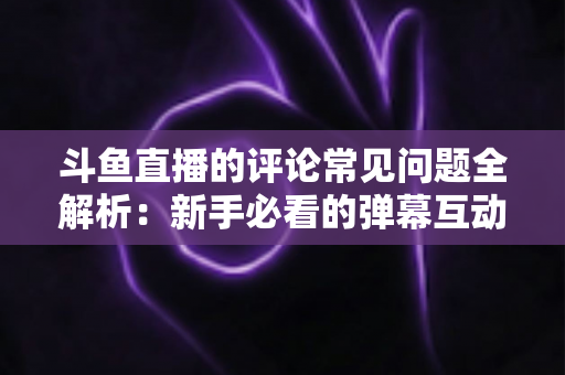 斗鱼直播的评论常见问题全解析：新手必看的弹幕互动与评论使用指南