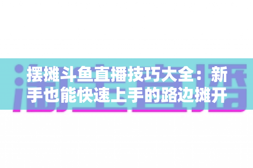 摆摊斗鱼直播技巧大全:新手也能快速上手的路边摊开播实战指南 摆摊斗鱼直播技巧大全:新手也能快速上手的路边摊开播实战指南