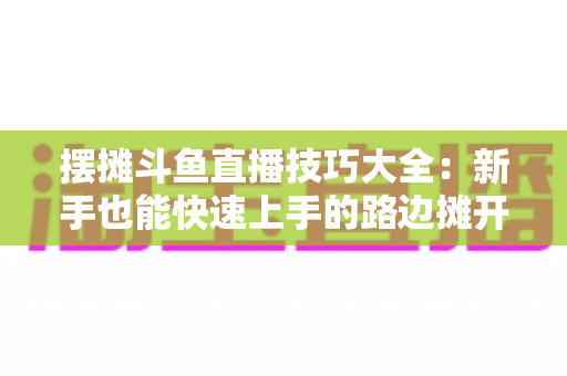 摆摊斗鱼直播技巧大全：新手也能快速上手的路边摊开播实战指南