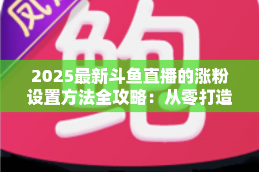 2025最新斗鱼直播的涨粉设置方法全攻略：从零打造高人气直播间的实战指南